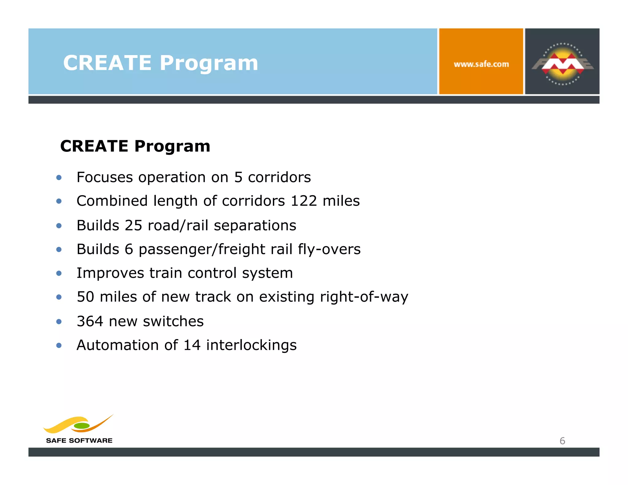 CREATE Program


CREATE Program
•  Focuses operation on 5 corridors
•  Combined length of corridors 122 miles
•  Builds 25 road/rail separations
•  Builds 6 passenger/freight rail fly-overs
•  Improves train control system
•  50 miles of new track on existing right-of-way
•  364 new switches
•  Automation of 14 interlockings




                                                    6
 