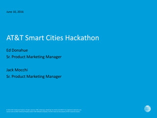 © 2016 AT&T Intellectual Property. All rights reserved. AT&T, Globe logo, Mobilizing Your World and DIRECTV are registered trademarks and
service marks of AT&T Intellectual Property and/or AT&T affiliated companies. All other marks are the property of their respective owners.
June 10, 2016
AT&T Smart Cities Hackathon
Ed Donahue
Sr. Product Marketing Manager
Jack Mocchi
Sr. Product Marketing Manager
 