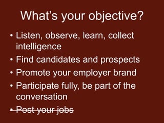 What’s your objective?
• Listen, observe, learn, collect
  intelligence
• Find candidates and prospects
• Promote your employer brand
• Participate fully, be part of the
  conversation
• Post your jobs
 