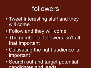 followers
• Tweet interesting stuff and they
  will come
• Follow and they will come
• The number of followers isn’t all
  that important
• Cultivating the right audience is
  important
• Search out and target potential
 
