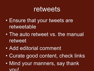 retweets
• Ensure that your tweets are
  retweetable
• The auto retweet vs. the manual
  retweet
• Add editorial comment
• Curate good content, check links
• Mind your manners, say thank
 