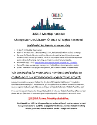 3/6/18 MeetUp Handout
ChicagoStartUpClub.com © 2018 All Rights Reserved
Confidential: For MeetUp Attendees Only
 IL NonProfitStart Up Organization
 Board of Directors: JohnZ. Kitover,Manjul Saini,KenDenzel (tentative:subjecttochange)
 Purpose:To Educate MembersandNon-Membersincreating,launching,andrunninga
successful start-up.ChicagoStartupClubInc.isa registeredILNonProfitIncubatorthatcan
assistwithcode,financing,marketing,andmostimportantly;humancapital.
 PriorMeetUp (2/27/18): https://www.youtube.com/watch?v=qsRxYt7B7_c&t=4305s
 Future MeetUps:AsanaprojectmanagementTool taskbrainstormingcreationsession
 9 PM– 10PM Asanatask projectmanagement, emailsaddedfornew BoardMembers
We are looking for more board members and coders to
contribute to our Adsense revenue generation project:
Are you interestedinservingonthe boardof directorsof ChicagoStartUpClub.com?Include the
volunteerexperience onyourLinkedInProfile,getanexpenseaccountforNon-Profitrelatedactivities,
revenue isgeneratedviaGoogle AdSense;contribute tothe clubsAutomatedWebsitePublishingtool.
If you are interestedinhelping the ChicagoStartupClubdevelopour Website Publishing&Adsense tool
please text:(773)993-2065 or email ChicagoStartUpClub@Gmail.comtojoinourNon-Profitteam.
3/13/18 Future MeetUp Activities:
Next Week from 9-10 PM Bring your laptops and we will work on the assigned project
management tasks to build the Chicago StartUp Club’s Automated Web Publishing
Tool to generate Adsense revenue for the Chicago StartUp Club.
 