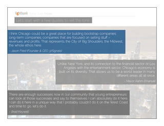 Startup Guide; Chicago

Let’s start with a few quotes to set the tone
I think Chicago could be a great place for building bootstrap companies; longterm companies; companies that are focused on selling stuff – revenues and
proﬁts. That represents the City of Big Shoulders, the Midwest, the whole ethos
here.


- Jason Fried (Founder & CEO 37Signals)

Unlike New York, and its connection to the ﬁnancial sector or Los
Angeles with the entertainment sector, Chicago’s economy is built on
its diversity. That allows us to be a world leader in many different
areas all at once.


- Mayor Rahm Emanuel 

There are enough successes now in our community that young entrepreneurs can
look at those successes and say to themselves I can absolutely do it here, I can do
it here in a unique way that I probably couldn't do it on the West Coast, and time to
go, let's do it.


- Brad Keywell

 