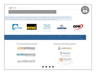 Startup Guide; Chicago

Resources to help your company grow (part 1)
Now that you’ve started building a product or business, you might need a bit of help. The
following are a few serviced providers we’ve used at Lightbank. 

(Law)

(HR)

(Accounting)

(Insurance)

(Hardware)

And as that business grows, you’ll likely need to ﬁnd (more) talent. In addition to Lightbank’s internal talent
scout, we’ve seen the following agencies recruit employees for strong startups across Chicago. 
Tech / Design-centric recruiting

Technology and General recruiting

(We have an in-house talent
team – so if you’re looking for a
job: reach out!)

 