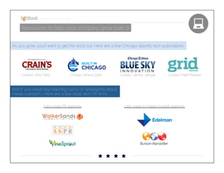Startup Guide; Chicago

Resources to help your company grow (part 2)
As you grow, you’ll want to get the word out. Here are a few Chicago-speciﬁc tech publications.

Contact: John Pletz 

Contact: Amina Elahi

Contact: James Janega

Contact: Matt Present

And if you need help reaching out to, or strategizing about,
media outreach – here are a few local, tech PR ﬁrms. 
Early-stage PR agencies

Later stage (or bigger budget) agencies

 