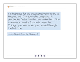 Startup Guide; Chicago

It is hopeless for the occasional visitor to try to
keep up with Chicago—she outgrows his
prophecies faster than he can make them. She is
always a novelty; for she is never the Chicago
you saw when you passed through the last time.
- Mark Twain (Life on the Mississippi)

 