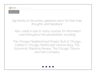 Startup Guide; Chicago

Sources

Big thanks to the entire Lightbank team* for their help,
thoughts, and feedback.

Also, credit is due to many sources for information used
throughout the presentation, including: 

The Chicago Neighborhood Project, Built In Chicago,
Crafted in Chicago, RedRocket Venture Blog, The
Economist, Blackline Review, The Chicago Tribune, and
Fast Company

 