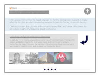 Startup Guide; Chicago

History of innovation and technology
Many people remember the Great Chicago ﬁre for the destruction it caused. In reality, after
the 1871 ﬁre, architects and entrepreneurs ﬂocked to Chicago to rebuild the city. 


Centrally located, the city was a major transportation hub and center of business for
agriculture, trading, and industrial goods companies.

Case Study: Chicago has deep roots in technology


In 1928, the Galvin Manufacturing Corporation (now, Motorola) began making radiorelated products, including the ﬁrst walkie-talkie and the ﬁrst commercially successful car
radio. Following the success of the Motorola Radio, the company went public in 1943. In
2012, it was acquired by Google for $12.5b

 