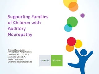 Supporting Families
of Children with
Auditory
Neuropathy
A Sound Foundation
Through Early Amplification
December 8th -11th 2013
Stephanie Olson B.A.
Family Consultant
Children’s Hospital Colorado
 