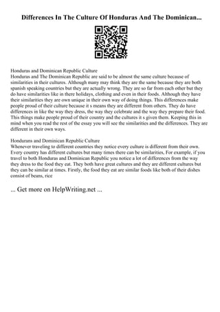 Differences In The Culture Of Honduras And The Dominican...
Honduras and Dominican Republic Culture
Honduras and The Dominican Republic are said to be almost the same culture because of
similarities in their cultures. Although many may think they are the same because they are both
spanish speaking countries but they are actually wrong. They are so far from each other but they
do have similarities like in there holidays, clothing and even in their foods. Although they have
their similarities they are own unique in their own way of doing things. This differences make
people proud of their culture because it s means they are different from others. They do have
differences in like the way they dress, the way they celebrate and the way they prepare their food.
This things make people proud of their country and the cultures it s given them. Keeping this in
mind when you read the rest of the essay you will see the similarities and the differences. They are
different in their own ways.
Hondurans and Dominican Republic Culture
Whenever traveling to different countries they notice every culture is different from their own.
Every country has different cultures but many times there can be similarities, For example, if you
travel to both Honduras and Dominican Republic you notice a lot of differences from the way
they dress to the food they eat. They both have great cultures and they are different cultures but
they can be similar at times. Firstly, the food they eat are similar foods like both of their dishes
consist of beans, rice
... Get more on HelpWriting.net ...
 