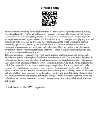 Virtual Teams
Virtual teams are becoming increasingly common in the workplace, especially in media. Powell,
Piccoli and Ives (2011) define virtual teams as groups of geographically, organizationally and/or
time dispersed workers brought together by information and telecommunication technologies to
accomplish one or more organizational tasks Virtual teams are becoming increasingly important and
common as work processes have become more globalized. As the world continues to become
increasingly globalized, it is likely that virtual teams will continue to be implemented with
companies who encourage and implement a global strategy. However, virtual teams face many
problems in terms of communicated among members. The use of digital media applications and...
Show more content on Helpwriting.net ...
Telecommunications is imperative to virtual teams. Without telecommunications, the internet,
wireless, and mobile technologies, virtual teams would cease to exist There are many digital media
collaboration platforms that can allow virtual team members to share documents, have discussion,
share knowledge, and manage projects across locations and teams. One digital media application is
called Basecamp, which is a virtual project management platform that is easy to use and can be
organized by specific topic, message, or subject matter. Another digital media platform is Zoho,
which is a CRM tool that provides collaboration both internally and externally. It runs on the cloud
and is helpful for virtual teams on the go. Campfire is another platform that sets up chat rooms for
real time collaboration. Furthermore, these forms of digital media allow team members to not feel
isolated and solve many problems in terms of communicating, generating and sharing knowledge,
and project
... Get more on HelpWriting.net ...
 