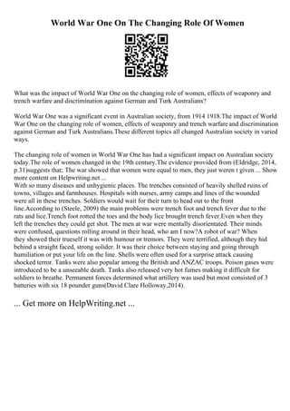 World War One On The Changing Role Of Women
What was the impact of World War One on the changing role of women, effects of weaponry and
trench warfare and discrimination against German and Turk Australians?
World War One was a significant event in Australian society, from 1914 1918.The impact of World
War One on the changing role of women, effects of weaponry and trench warfare and discrimination
against German and Turk Australians.These different topics all changed Australian society in varied
ways.
The changing role of women in World War One has had a significant impact on Australian society
today.The role of women changed in the 19th century.The evidence provided from (Eldridge, 2014,
p.31)suggests that; The war showed that women were equal to men, they just weren t given ... Show
more content on Helpwriting.net ...
With so many diseases and unhygienic places. The trenches consisted of heavily shelled ruins of
towns, villages and farmhouses. Hospitals with nurses, army camps and lines of the wounded
were all in these trenches. Soldiers would wait for their turn to head out to the front
line.According to (Steele, 2009) the main problems were trench foot and trench fever due to the
rats and lice.Trench foot rotted the toes and the body lice brought trench fever.Even when they
left the trenches they could get shot. The men at war were mentally disorientated. Their minds
were confused, questions rolling around in their head, who am I now?A robot of war? When
they showed their trueself it was with humour or tremors. They were terrified, although they hid
behind a straight faced, strong solider. It was their choice between staying and going through
humiliation or put your life on the line. Shells were often used for a surprise attack causing
shocked terror. Tanks were also popular among the British and ANZAC troops. Poison gases were
introduced to be a unseeable death. Tanks also released very hot fumes making it difficult for
soldiers to breathe. Permanent forces determined what artillery was used but most consisted of 3
batteries with six 18 pounder guns(David Clare Holloway,2014).
... Get more on HelpWriting.net ...
 