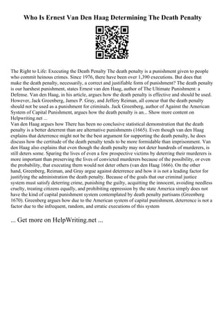 Who Is Ernest Van Den Haag Determining The Death Penalty
The Right to Life: Executing the Death Penalty The death penalty is a punishment given to people
who commit heinous crimes. Since 1976, there have been over 1,390 executions. But does that
make the death penalty, necessarily, a correct and justifiable form of punishment? The death penalty
is our harshest punishment, states Ernest van den Haag, author of The Ultimate Punishment: a
Defense. Van den Haag, in his article, argues how the death penalty is effective and should be used.
However, Jack Greenberg, James P. Gray, and Jeffery Reiman, all concur that the death penalty
should not be used as a punishment for criminals. Jack Greenberg, author of Against the American
System of Capital Punishment, argues how the death penalty is an... Show more content on
Helpwriting.net ...
Van den Haag argues how There has been no conclusive statistical demonstration that the death
penalty is a better deterrent than are alternative punishments (1665). Even though van den Haag
explains that deterrence might not be the best argument for supporting the death penalty, he does
discuss how the certitude of the death penalty tends to be more formidable than imprisonment. Van
den Haag also explains that even though the death penalty may not deter hundreds of murderers, is
still deters some. Sparing the lives of even a few prospective victims by deterring their murderers is
more important than preserving the lives of convicted murderers because of the possibility, or even
the probability, that executing them would not deter others (van den Haag 1666). On the other
hand, Greenberg, Reiman, and Gray argue against deterrence and how it is not a leading factor for
justifying the administration the death penalty. Because of the goals that our criminal justice
system must satisfy deterring crime, punishing the guilty, acquitting the innocent, avoiding needless
cruelty, treating citizens equally, and prohibiting oppression by the state America simply does not
have the kind of capital punishment system contemplated by death penalty partisans (Greenberg
1670). Greenberg argues how due to the American system of capital punishment, deterrence is not a
factor due to the infrequent, random, and erratic executions of this system
... Get more on HelpWriting.net ...
 