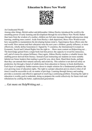 Education In Brave New World
An Uneducated World
Among other things, British author and philosopher Aldous Huxley introduced the world to the
unsettling power of early learning and development through his novel Brave New World. Rather
than learn from the wisdom of a mother, children are fed state messages through subconscious sleep
learning, enabling mass control. Aside from Huxley s dark depictions, Brave New World reveals
how susceptible to manipulation the developing human mind is. Superimpose these effects onto the
real world. How nations and their educators raise the next year s children, greatly influence, or more
effectively, wholly define Generation Z. Signed by 71 countries, the International Covenant on
Economic, Social and Cultural Rights lists the right to ... Show more content on Helpwriting.net ...
The knowledge gained from a single book lent him power; the capacity to reveal his innocence,
self, and of course his unique brilliance. Once again, Aldous Huxley teaches a valuable lesson: the
enabling power derived from literacy. Instead of just instructing our students (or more suitably
labeled our future leaders) that reading is good for you, show them. Hand them books, perhaps
then they can unmask their natural curiosity and creativity. This solution is not derived solely on
prediction, but through a funnel of subdivisions from education to literacy to book distribution.
Each layer of complexity further narrows down to simple solution for a fundamental problem: the
ever growing issue of education rights. The right to a proper education proves elusive when of all
times it need be accessible to all, no matter of privilege. Learning through literacy and reading
provides a economic and effective approach to resolving a continuing problem. Ensuring the right to
education is worthy goal to undertake, doing so prepares the world collectively for future trials and
tribulations by crafting the better, sophisticated generations
... Get more on HelpWriting.net ...
 