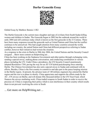 Darfur Genocide Essay
Global Essay by Matthew Bennici 11R2
The Darfur Genocide is the current mass slaughter and rape of civilians from South Sudan killing
women and children in Sudan. The Genocide began in 2003 but the outbreak around the world in
early 2004 and still continues today which is known as the first genocide in the 21 Century. There
have been many responses toward the genocide such as United Nations and China but the conflict
continues to be unresolved. This had caught attention from many countries around the world,
including our country, the united Nation and China had different perspectives referring to Sudan
conflict, however their initiatives had worsen the situation.
As a response to the crisis in Darfur in 30th July 2004, the United Nations and the Security Council
assigned ... Show more content on Helpwriting.net ...
China has been working on the Sudanese Government and other parties through exchanging visits,
sending a special envoy, making phone conversation, and conducting coordination in various
places including the UN. Under China s presidency, the UN Security Council unanimously
adopted Resolution 1769, paving the way for an AU UN hybrid peacekeeping force entering
Darfur. The Chinese Government has also sent a special envoy to Sudan and continued with its
efforts. Besides, China is the first country to commit to and take part in the peace keeping mission
in the Darfur region. At present, the advance team of 140 military engineers has entered the Darfur
region and the rest is to phase in shortly. China appreciates and supports the efforts made by the
AU , UN envoys on Darfur, and will donate fifty thousand dollars to the UN Trust Fund, which
finances the envoys mediating work. China traded weapons to South Sudan in order to receive the
precious oil. China is respecting their policy which is non interference in their country which results
them in not prevent/ resolving the crisis in South
... Get more on HelpWriting.net ...
 