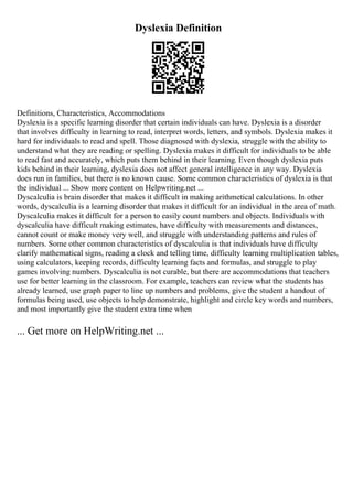 Dyslexia Definition
Definitions, Characteristics, Accommodations
Dyslexia is a specific learning disorder that certain individuals can have. Dyslexia is a disorder
that involves difficulty in learning to read, interpret words, letters, and symbols. Dyslexia makes it
hard for individuals to read and spell. Those diagnosed with dyslexia, struggle with the ability to
understand what they are reading or spelling. Dyslexia makes it difficult for individuals to be able
to read fast and accurately, which puts them behind in their learning. Even though dyslexia puts
kids behind in their learning, dyslexia does not affect general intelligence in any way. Dyslexia
does run in families, but there is no known cause. Some common characteristics of dyslexia is that
the individual ... Show more content on Helpwriting.net ...
Dyscalculia is brain disorder that makes it difficult in making arithmetical calculations. In other
words, dyscalculia is a learning disorder that makes it difficult for an individual in the area of math.
Dyscalculia makes it difficult for a person to easily count numbers and objects. Individuals with
dyscalculia have difficult making estimates, have difficulty with measurements and distances,
cannot count or make money very well, and struggle with understanding patterns and rules of
numbers. Some other common characteristics of dyscalculia is that individuals have difficulty
clarify mathematical signs, reading a clock and telling time, difficulty learning multiplication tables,
using calculators, keeping records, difficulty learning facts and formulas, and struggle to play
games involving numbers. Dyscalculia is not curable, but there are accommodations that teachers
use for better learning in the classroom. For example, teachers can review what the students has
already learned, use graph paper to line up numbers and problems, give the student a handout of
formulas being used, use objects to help demonstrate, highlight and circle key words and numbers,
and most importantly give the student extra time when
... Get more on HelpWriting.net ...
 