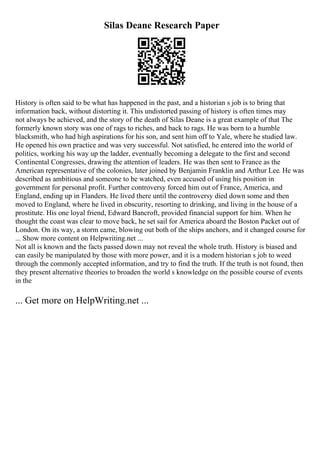 Silas Deane Research Paper
History is often said to be what has happened in the past, and a historian s job is to bring that
information back, without distorting it. This undistorted passing of history is often times may
not always be achieved, and the story of the death of Silas Deane is a great example of that The
formerly known story was one of rags to riches, and back to rags. He was born to a humble
blacksmith, who had high aspirations for his son, and sent him off to Yale, where he studied law.
He opened his own practice and was very successful. Not satisfied, he entered into the world of
politics, working his way up the ladder, eventually becoming a delegate to the first and second
Continental Congresses, drawing the attention of leaders. He was then sent to France as the
American representative of the colonies, later joined by Benjamin Franklin and Arthur Lee. He was
described as ambitious and someone to be watched, even accused of using his position in
government for personal profit. Further controversy forced him out of France, America, and
England, ending up in Flanders. He lived there until the controversy died down some and then
moved to England, where he lived in obscurity, resorting to drinking, and living in the house of a
prostitute. His one loyal friend, Edward Bancroft, provided financial support for him. When he
thought the coast was clear to move back, he set sail for America aboard the Boston Packet out of
London. On its way, a storm came, blowing out both of the ships anchors, and it changed course for
... Show more content on Helpwriting.net ...
Not all is known and the facts passed down may not reveal the whole truth. History is biased and
can easily be manipulated by those with more power, and it is a modern historian s job to weed
through the commonly accepted information, and try to find the truth. If the truth is not found, then
they present alternative theories to broaden the world s knowledge on the possible course of events
in the
... Get more on HelpWriting.net ...
 