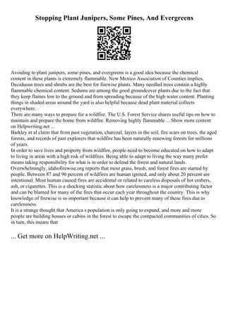 Stopping Plant Junipers, Some Pines, And Evergreens
Avoiding to plant junipers, some pines, and evergreens is a good idea because the chemical
content in these plants is extremely flammable. New Mexico Association of Counties implies,
Deciduous trees and shrubs are the best for firewise plants. Many needled trees contain a highly
flammable chemical content. Sedums are among the good groundcover plants due to the fact that
they keep flames low to the ground and from spreading because of the high water content. Planting
things in shaded areas around the yard is also helpful because dead plant material collects
everywhere.
There are many ways to prepare for a wildfire. The U.S. Forest Service shares useful tips on how to
maintain and prepare the home from wildfire. Removing highly flammable ... Show more content
on Helpwriting.net ...
Barkley et al claim that from past vegetation, charcoal, layers in the soil, fire scars on trees, the aged
forests, and records of past explorers that wildfire has been naturally renewing forests for millions
of years.
In order to save lives and property from wildfire, people need to become educated on how to adapt
to living in areas with a high risk of wildfires. Being able to adapt to living the way many prefer
means taking responsibility for what is in order to defend the forest and natural lands.
Overwhelmingly, idahofirewise.org reports that most grass, brush, and forest fires are started by
people. Between 87 and 96 percent of wildfires are human ignited, and only about 20 percent are
intentional. Most human caused fires are accidental or related to careless disposals of hot embers,
ash, or cigarettes. This is a shocking statistic about how carelessness is a major contributing factor
and can be blamed for many of the fires that occur each year throughout the country. This is why
knowledge of firewise is so important because it can help to prevent many of these fires due to
carelessness.
It is a strange thought that America s population is only going to expand, and more and more
people are building houses or cabins in the forest to escape the compacted communities of cities. So
in turn, this means that
... Get more on HelpWriting.net ...
 