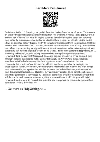 Karl Marx Punishment
Punishment in the U.S In society, we punish those that deviate from our social norms. These norms
are usually things that society defines by things they feel are morally wrong. In this paper, we will
examine sex offenders that have the urge to commit a sexual crime against others and how they
must suffer the consequences that the law as intact for those crimes. Sex offenders in the United
States are punished harshly because we try to protect our citizens and try to isolate certain problems
to avoid more deviant behavior. Therefore, we isolate these individuals from society. Sex offenders
have a hard time re entering society, which cause them to sometimes led them to creating their own
community that excludes them for society. In the United... Show more content on Helpwriting.net ...
According to Foucault, modern society has moved to a more private punishment method.
However, I think the current U.S approach to dealing with sex offenders is trying to punish them
privately, but also make them a public display for society. In Pervert Park, the documentary
show how individuals that are now label and registry as sex offenders have to live in a
community that is just confined to them. Sex offenders are being punished by having to live
under a certain system. For instance, the maintenance man that is a sex offender and even though
he as re enter society as a productive member under the law he is still deviant, which means he
must document all his locations. Therefore, they community is set up like a panopticon because it
s like their community is surrounded by a bunch of guards who are either the citizens around them
and the law. Sex offenders are under twenty four hour surveillance it s like they are still in jail.
However, I must agree with Foucault that since the law is so power the community controls them
because it s the only place they feel
... Get more on HelpWriting.net ...
 