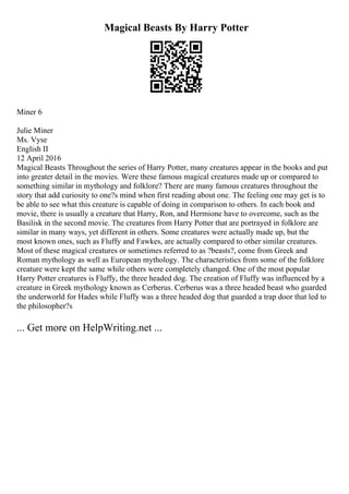 Magical Beasts By Harry Potter
Miner 6
Julie Miner
Ms. Vyse
English II
12 April 2016
Magical Beasts Throughout the series of Harry Potter, many creatures appear in the books and put
into greater detail in the movies. Were these famous magical creatures made up or compared to
something similar in mythology and folklore? There are many famous creatures throughout the
story that add curiosity to one?s mind when first reading about one. The feeling one may get is to
be able to see what this creature is capable of doing in comparison to others. In each book and
movie, there is usually a creature that Harry, Ron, and Hermione have to overcome, such as the
Basilisk in the second movie. The creatures from Harry Potter that are portrayed in folklore are
similar in many ways, yet different in others. Some creatures were actually made up, but the
most known ones, such as Fluffy and Fawkes, are actually compared to other similar creatures.
Most of these magical creatures or sometimes referred to as ?beasts?, come from Greek and
Roman mythology as well as European mythology. The characteristics from some of the folklore
creature were kept the same while others were completely changed. One of the most popular
Harry Potter creatures is Fluffy, the three headed dog. The creation of Fluffy was influenced by a
creature in Greek mythology known as Cerberus. Cerberus was a three headed beast who guarded
the underworld for Hades while Fluffy was a three headed dog that guarded a trap door that led to
the philosopher?s
... Get more on HelpWriting.net ...
 