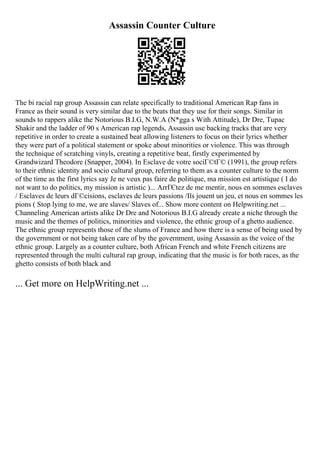 Assassin Counter Culture
The bi racial rap group Assassin can relate specifically to traditional American Rap fans in
France as their sound is very similar due to the beats that they use for their songs. Similar in
sounds to rappers alike the Notorious B.I.G, N.W.A (N*gga s With Attitude), Dr Dre, Tupac
Shakir and the ladder of 90 s American rap legends, Assassin use backing tracks that are very
repetitive in order to create a sustained beat allowing listeners to focus on their lyrics whether
they were part of a political statement or spoke about minorities or violence. This was through
the technique of scratching vinyls, creating a repetitive beat, firstly experimented by
Grandwizard Theodore (Snapper, 2004). In Esclave de votre sociГ©tГ© (1991), the group refers
to their ethnic identity and socio cultural group, referring to them as a counter culture to the norm
of the time as the first lyrics say Je ne veux pas faire de politique, ma mission est artistique ( I do
not want to do politics, my mission is artistic )... ArrГЄtez de me mentir, nous en sommes esclaves
/ Esclaves de leurs dГ©cisions, esclaves de leurs passions /Ils jouent un jeu, et nous en sommes les
pions ( Stop lying to me, we are slaves/ Slaves of... Show more content on Helpwriting.net ...
Channeling American artists alike Dr Dre and Notorious B.I.G already create a niche through the
music and the themes of politics, minorities and violence, the ethnic group of a ghetto audience.
The ethnic group represents those of the slums of France and how there is a sense of being used by
the government or not being taken care of by the government, using Assassin as the voice of the
ethnic group. Largely as a counter culture, both African French and white French citizens are
represented through the multi cultural rap group, indicating that the music is for both races, as the
ghetto consists of both black and
... Get more on HelpWriting.net ...
 