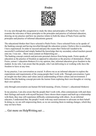 Freire
It is my aim through this assignment to study the ideas and principles of Paulo Freire. I will
examine the relevance of these principles to the principles and practice of informal education,
drawing on my practice and how my practice relates to both the ideas of Paulo Freire and the
principles and practice of informal educationin general.
The educational thinker that I have selected is Paulo Freire. I have selected Freire as he speaks of
the banking concept and having travelled through the education system, I believe this is something
I have experienced. In order to succeed and pass the exams that I believed I needed to be
successful I conformed and simply banked the knowledge that my secondary school teachers passed
onto me. I was not ... Show more content on Helpwriting.net ...
The banking concept controls and prevents personal choices from being made. Freire speaks of
education as the practice of freedom as opposed to education as the practice of domination. (Paulo
Freire, extract 1 education thinkers) It is my opinion, that, informal education gives freedom to the
student. In my role, I am aware that the people, who I am delivering to or working with, have the
freedom to leave at any time.
In my practice, I see conversation as crucial. It allows me as an informal educator to explore the
expectations and requirements of the young people that I work with. Through conversation, I gain
an insight into their ethics and values and an understanding of their culture and environment. I
believe that the banking concept prevents the learner from exploring their own thoughts or voicing
their own opinion.
only through conversation can human life hold meaning. (Freire, Extract 1, educational thinkers)
In my practice, I am also aware that the people that I work with, often communicate with and share
their feelings and needs with myself because I have shown them respect and built up a relationship
with them, they may still experience difficulty communicating with others. As an informal
educator, I understand that, the people I work with may need someone to advocate on their behalf.
In doing so, we are still empowering them, as we are assisting them in making changes, which they
may not have been
... Get more on HelpWriting.net ...
 