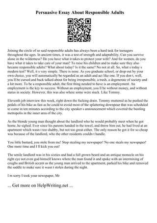 Persuasive Essay About Responsible Adults
Joining the circle of so said responsible adults has always been a hard task for teenagers
throughout the ages. In ancient times, it was a test of strength and adaptability. Can you survive
alone in the wilderness? Do you have what it takes to protect your wife? And for women, do you
have what it takes to take care of your man? To raise his children and to make sure they also
became responsible adults? What about today? Is it the same? No not at all. So, what s today s
modern test? Well, it s very simple. There is none. As you graduate school, or drop out by your
own choice, you will automatically be regarded as an adult and act like one. If you don t, well,
you ll be cursed and back talked about for being irresponsible, a trash, a degenerate of society and
a lot more. To be a responsible adult, the first thing needed to have is an employment. An
employment is the key to success. Without an employment, you ll be without money, and without
status in society. However, this was also where some were stuck. Like Tommy.
Eleventh job interview this week, right down the fucking drain. Tommy muttered as he pushed the
pedals of his bike as fast as he could to avoid most of the splattering downpour that was scheduled
to come in ten minutes according to the city speaker s announcement which covered the bustling
metropolis in the inner area of the city.
As the blonde young man thought about the landlord who he would probably meet when he got
home, he sighed. Ever since his parents handed in the towel, and threw him out, he had lived at an
apartment which wasn t too shabby, but not too great either. The only reason he got it for so cheap
was because of the landlord, who the other residents couldn t handle.
You little bastard, you stole from me! Stop stealing my newspaper! No one steals my newspaper!
One more time and I ll kick you out!
The senile landlord was in his sixties and had a full grown beard and an antique monocle on his
right eye not even god himself knows where the man found it and spoke with an intermixing of
coughs and British accent as the young man arrived to the apartment, parked his bike and removed
the saddle to make sure it wasn t stolen during the night.
I m sorry I took your newspaper, Mr
... Get more on HelpWriting.net ...
 