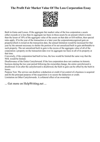 The Profit Fair Market Value Of The Loss Corporation Essay
Built in Gains and Losses. If the aggregate fair market value of the loss corporation s assets
either exceeds or is less than its aggregate tax basis in those assets by an amount which is more
than the lesser of 10% of the aggregate value of the assets on that date or $10 million, then special
rules apply. If in the year of the transaction or a later year the corporationrecognized gain on
propertywhich it owned on the transaction date, the annual limitation would be increased for that
year by the amount necessary to shelter the portion of its net unrealized built in gain attributable to
such property. The net unrealized built in gain is the excess of the aggregate value of all of the
corporation s property on the transaction date over its aggregate tax basis in all of its property at
that time.
Conversely, if the corporation had built in loss, the loss would be limited the same way that the
NOL would be limited.
Disallowance of the Entire Carryforward. If the loss corporation does not continue its historic
business during the two year period following the ownership change, the entire carryforward is
disallowed. Even after the carryforward is disallowed, the built in gain can be offset by the built in
losses.
Purpose Test. The service can disallow a deduction or credit if (a) control of a business is acquired
and (b) the principal purpose of the acquisition is to secure the deduction or credit.
Limitation on Other Carryforwards. A collateral effect of an ownership
... Get more on HelpWriting.net ...
 