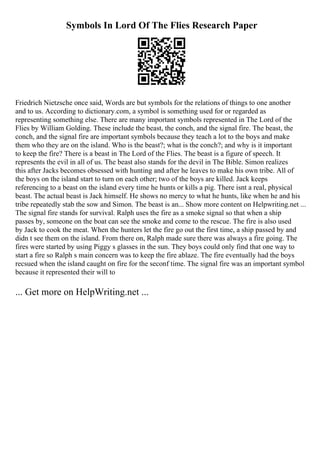 Symbols In Lord Of The Flies Research Paper
Friedrich Nietzsche once said, Words are but symbols for the relations of things to one another
and to us. According to dictionary.com, a symbol is something used for or regarded as
representing something else. There are many important symbols represented in The Lord of the
Flies by William Golding. These include the beast, the conch, and the signal fire. The beast, the
conch, and the signal fire are important symbols because they teach a lot to the boys and make
them who they are on the island. Who is the beast?; what is the conch?; and why is it important
to keep the fire? There is a beast in The Lord of the Flies. The beast is a figure of speech. It
represents the evil in all of us. The beast also stands for the devil in The Bible. Simon realizes
this after Jacks becomes obsessed with hunting and after he leaves to make his own tribe. All of
the boys on the island start to turn on each other; two of the boys are killed. Jack keeps
referencing to a beast on the island every time he hunts or kills a pig. There isnt a real, physical
beast. The actual beast is Jack himself. He shows no mercy to what he hunts, like when he and his
tribe repeatedly stab the sow and Simon. The beast is an... Show more content on Helpwriting.net ...
The signal fire stands for survival. Ralph uses the fire as a smoke signal so that when a ship
passes by, someone on the boat can see the smoke and come to the rescue. The fire is also used
by Jack to cook the meat. When the hunters let the fire go out the first time, a ship passed by and
didn t see them on the island. From there on, Ralph made sure there was always a fire going. The
fires were started by using Piggy s glasses in the sun. They boys could only find that one way to
start a fire so Ralph s main concern was to keep the fire ablaze. The fire eventually had the boys
recsued when the island caught on fire for the seconf time. The signal fire was an important symbol
because it represented their will to
... Get more on HelpWriting.net ...
 