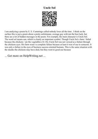 Uncle Sol
I am analyzing a poem by E. E. Cummings called nobody loses all the time . I think on the
surface this is just a poem about a pretty unfortunate, average guy with not the best luck, but
there are a lot of hidden messages in the poem. For example, the main character is Uncle Sol.
The word sol means sun, which is clearly an important symbol. Though Uncle Sol s farm / failed
because the chickens / ate the vegetables (16 18), Uncle Sol was not viewed as a failure through
the chickens eyes. His farm wasn t a complete failure because at least it was of use to someone. It
was only a failure in the eyes of business success oriented humans. This is the same situation with
the skunks the chickens may have died, but they went to good use because
... Get more on HelpWriting.net ...
 