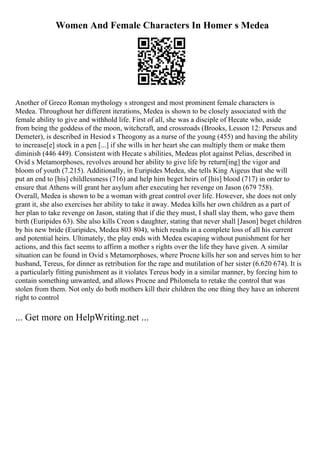 Women And Female Characters In Homer s Medea
Another of Greco Roman mythology s strongest and most prominent female characters is
Medea. Throughout her different iterations, Medea is shown to be closely associated with the
female ability to give and withhold life. First of all, she was a disciple of Hecate who, aside
from being the goddess of the moon, witchcraft, and crossroads (Brooks, Lesson 12: Perseus and
Demeter), is described in Hesiod s Theogony as a nurse of the young (455) and having the ability
to increase[e] stock in a pen [...] if she wills in her heart she can multiply them or make them
diminish (446 449). Consistent with Hecate s abilities, Medeas plot against Pelias, described in
Ovid s Metamorphoses, revolves around her ability to give life by return[ing] the vigor and
bloom of youth (7.215). Additionally, in Euripides Medea, she tells King Aigeus that she will
put an end to [his] childlessness (716) and help him beget heirs of [his] blood (717) in order to
ensure that Athens will grant her asylum after executing her revenge on Jason (679 758).
Overall, Medea is shown to be a woman with great control over life. However, she does not only
grant it, she also exercises her ability to take it away. Medea kills her own children as a part of
her plan to take revenge on Jason, stating that if die they must, I shall slay them, who gave them
birth (Euripides 63). She also kills Creon s daughter, stating that never shall [Jason] beget children
by his new bride (Euripides, Medea 803 804), which results in a complete loss of all his current
and potential heirs. Ultimately, the play ends with Medea escaping without punishment for her
actions, and this fact seems to affirm a mother s rights over the life they have given. A similar
situation can be found in Ovid s Metamorphoses, where Procne kills her son and serves him to her
husband, Tereus, for dinner as retribution for the rape and mutilation of her sister (6.620 674). It is
a particularly fitting punishment as it violates Tereus body in a similar manner, by forcing him to
contain something unwanted, and allows Procne and Philomela to retake the control that was
stolen from them. Not only do both mothers kill their children the one thing they have an inherent
right to control
... Get more on HelpWriting.net ...
 