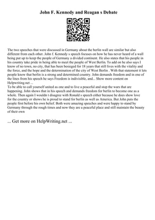 John F. Kennedy and Reagan s Debate
The two speeches that were discussed in Germany about the berlin wall are similar but also
different from each other. John f. Kennedy s speech focuses on how he has never heard of a wall
being put up to keep the people of Germany a divided continent. He also states that his people in
his country take pride in being able to meet the people of West Berlin. To add on he also says I
know of no town, no city, that has been besieged for 18 years that still lives with the vitality and
the force, and the hope and the determination of the city of West Berlin . With that statement it lets
people know that berlin is a strong and determined country. John demands freedom and in one of
the lines from his speech he says Freedom is indivisible, and... Show more content on
Helpwriting.net ...
To be able to call yourself united as one and to live a peaceful and stop the wars that are
happening. John shows that in his speech and demands freedom for berlin to become one as a
whole. Then again I wouldn t disagree with Ronald s speech either because he does show love
for the country or shows he is proud to stand for berlin as well as America. But John puts the
people first before his own belief. Both were amazing speeches and were happy to stand by
Germany through the rough times and now they are a peaceful place and still maintain the beauty
of their own
... Get more on HelpWriting.net ...
 