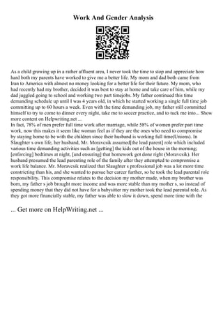 Work And Gender Analysis
As a child growing up in a rather affluent area, I never took the time to stop and appreciate how
hard both my parents have worked to give me a better life. My mom and dad both came from
Iran to America with almost no money looking for a better life for their future. My mom, who
had recently had my brother, decided it was best to stay at home and take care of him, while my
dad juggled going to school and working two part timejobs. My father continued this time
demanding schedule up until I was 4 years old, in which he started working a single full time job
committing up to 60 hours a week. Even with the time demanding job, my father still committed
himself to try to come to dinner every night, take me to soccer practice, and to tuck me into... Show
more content on Helpwriting.net ...
In fact, 78% of men prefer full time work after marriage, while 58% of women prefer part time
work, now this makes it seem like woman feel as if they are the ones who need to compromise
by staying home to be with the children since their husband is working full time(Unions). In
Slaughter s own life, her husband, Mr. Moravcsik assumed[the lead parent] role which included
various time demanding activities such as [getting] the kids out of the house in the morning;
[enforcing] bedtimes at night, [and ensuring] that homework got done right (Moravcsik). Her
husband presumed the lead parenting role of the family after they attempted to compromise a
work life balance. Mr. Moravcsik realized that Slaughter s professional job was a lot more time
constricting than his, and she wanted to pursue her career further, so he took the lead parental role
responsibility. This compromise relates to the decision my mother made, when my brother was
born, my father s job brought more income and was more stable than my mother s, so instead of
spending money that they did not have for a babysitter my mother took the lead parental role. As
they got more financially stable, my father was able to slow it down, spend more time with the
... Get more on HelpWriting.net ...
 