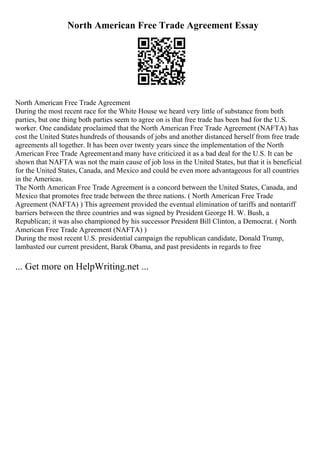 North American Free Trade Agreement Essay
North American Free Trade Agreement
During the most recent race for the White House we heard very little of substance from both
parties, but one thing both parties seem to agree on is that free trade has been bad for the U.S.
worker. One candidate proclaimed that the North American Free Trade Agreement (NAFTA) has
cost the United States hundreds of thousands of jobs and another distanced herself from free trade
agreements all together. It has been over twenty years since the implementation of the North
American Free Trade Agreementand many have criticized it as a bad deal for the U.S. It can be
shown that NAFTA was not the main cause of job loss in the United States, but that it is beneficial
for the United States, Canada, and Mexico and could be even more advantageous for all countries
in the Americas.
The North American Free Trade Agreement is a concord between the United States, Canada, and
Mexico that promotes free trade between the three nations. ( North American Free Trade
Agreement (NAFTA) ) This agreement provided the eventual elimination of tariffs and nontariff
barriers between the three countries and was signed by President George H. W. Bush, a
Republican; it was also championed by his successor President Bill Clinton, a Democrat. ( North
American Free Trade Agreement (NAFTA) )
During the most recent U.S. presidential campaign the republican candidate, Donald Trump,
lambasted our current president, Barak Obama, and past presidents in regards to free
... Get more on HelpWriting.net ...
 