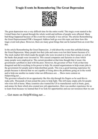 Tragic Events In Remembering The Great Depression
The great depression was a very difficult time for the entire world. This tragic event started in the
United States but it spread through the whole world and millions of people were affected. Many
bad things happened because of this event but eventually it was solved. The articles Remembering
the Great Depressionand FDR s Inaugural Address both go over this topic and show how this
tragic event took place. However, there are many great things that can be learned from an event like
this.
In the article Remembering the Great Depression , it told about the events that unfolded during
the Great Depression. Many people lost their jobs and some even lost their homes because of it.
The stock market fell which made the people who were invested in it lose their money as well as
the banks that people were invested in. This caused companies and factories to close which
many people were employed at. The current president at that time thought that it wasn t the
government s problem to deal with the poor. However, the governor of New York at that time
disagreed and did everything in his power to help. He created organizations to help create jobs in
the government for people and to help distribute goods. This was a good learning experience for
people because it showed that we are capable of rising above the problems going on in the world
and to help one another no matter what our differences are. ... Show more content on
Helpwriting.net ...
The governor refused to let an opportunity like this slip through his fingers so he used this to
make jobs. Thousands of men joined the army to help fight. This left many empty jobs for people
who were left at home. Many countries also wanted the US to manufacture such as boats, guns,
and ammo for them which also created new job opportunities. Here was another experience for us
to learn from because we learned that if we look for opportunities and use our resources then we can
... Get more on HelpWriting.net ...
 