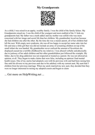 My Grandparents
As a child, I was raised in an uppity, wealthy family. I was the child of the family failure. My
Grandparents raised me. I was the child of the youngest and most enabled of the 11 kids my
grandparents had. My father was a meth addict and my mother was selfish who was more
concerned with her image and social life than her children. My grandmother loved me because
she had children one after the other. By the time she was a master parent, all of her children had
left the nest. With empty nest syndrome, she was all too happy to accept her name sake into her
life and raise a little girl that was did not include an army of screaming children on top of the
small infant she was handed. My grandmother never realized the amount of favoritism she
displayed caused me a terrible childhood by my relatives. I was abused verbally and physically
due to jealousy of her adult children and her other grandchildren just followed the example. My
father, due to his drug addiction was not respected or treated as a parent. He was not allowed an
opinion, at all. They began to make claims that were false, including an opinion I had mental
health issues. One of my uncles had adopted a son with his previous wife and had been raising him
fine until his divorce to my previous aunt due to his adultery with my current aunt. My aunt had 3
children from her previous marriage. When my uncle married my new aunt, they decided that they
were no longer interested in raising my adopted cousin and began to claim
... Get more on HelpWriting.net ...
 