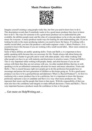 Music Producer Qualities
Imagine yourself creating a song people really like, but first you need to know how to do it.
This description reveals that if somebody wants to be a good music producer they have to know
how to do it. The ways for someone to be a good music producer are to understand the jobs
available, the abilities people need, and the roles of a musicproducer so he or she can make better
music for everyone. A music producer needs ways for looking for and understanding jobs. If you re
looking for jobs in the music producing industry you need to know the basics. If working with a
smaller record label, you have the producer s and audio engineer s tasks. ( Music Producer ). It is
essential to know this because if you are working with a small record label... Show more content on
Helpwriting.net ...
Some of these abilities are public speaking skills ( Traits and Skills ), it is important to have
public speaking skills because they are necessary for life. People always talk about being shy
and that makes it harder to get jobs and to work with other people. Also while working with
other people you have to act with maturity and discretions in sensitive issues ( Traits and Skills ).
This is very important while working with people, bands, and artist because if you are not
serious with them then they are not serious with you. An other needed abilities that ties in with
speaking is to be an influential community advocate for music and music education ( Traits and
Skills ). This is crucial because right now people get to do this profession but people have to
encourage and pursue the next generation of children so this keeps going on. To be a good music
producer you have to be a good politician and diplomat ( What is a Record Producer? ). At first it is
confusing why a music producer has to be a politician, but it is important to know this because
politicians represent a race or candidate and that is in a way what music producers are. They
represent their music and the people that listen to that music. With the responsibility of that you
must also have the confidence and integrity to make difficult decisions ( Traits and Skills ). This is
very important because a producer needs the confidence to hire or fire people
... Get more on HelpWriting.net ...
 