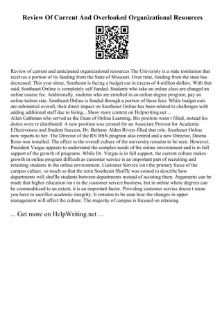 Review Of Current And Overlooked Organizational Resources
Review of current and anticipated organizational resources The University is a state institution that
receives a portion of its funding from the State of Missouri. Over time, funding from the state has
decreased. This year alone, Southeast is facing a budget cut in excess of 4 million dollars. With that
said, Southeast Online is completely self funded. Students who take an online class are charged an
online course fee. Additionally, students who are enrolled in an online degree program, pay an
online tuition rate. Southeast Online is funded through a portion of these fees. While budget cuts
are substantial overall, their direct impact on Southeast Online has been related to challenges with
adding additional staff due to hiring... Show more content on Helpwriting.net ...
Allen Gathman who served as the Dean of Online Learning. His position wasn t filled, instead his
duties were re distributed. A new position was created for an Associate Provost for Academic
Effectiveness and Student Success, Dr. Bethany Alden Rivers filled that role. Southeast Online
now reports to her. The Director of the RN BSN program also retired and a new Director, Desma
Reno was installed. The effect to the overall culture of the university remains to be seen. However,
President Vargas appears to understand the complex needs of the online environment and is in full
support of the growth of programs. While Dr. Vargas is in full support, the current culture makes
growth in online program difficult as customer service is an important part of recruiting and
retaining students in the online environment. Customer Service isn t the primary focus of the
campus culture, so much so that the term Southeast Shuffle was coined to describe how
departments will shuffle students between departments instead of assisting them. Arguments can be
made that higher education isn t in the customer service business, but in online where degrees can
be commoditized to an extent, it is an important factor. Providing customer service doesn t mean
you have to sacrifice academic integrity. It remains to be seen how the changes in upper
management will affect the culture. The majority of campus is focused on retaining
... Get more on HelpWriting.net ...
 