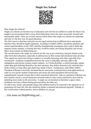 Single Sex School
Why Single Sex School?
Single sex schools are the best way of education and vital for our children in order for them to be
taught in an environment that is away from distractions and to be more successful, focused and
emotionally stable. There are several reasons which shows that single sex schools are important
and why it s the best way for good education.
The first reason is that boys and girls are not equal and develop at different times and speeds;
therefore they should be taught separately. Acording to Gilbert (2007), Aacademic planners and
school superintendents in the 1960 s had this foundamental assumption; they used to think that
separate means unequal, so fearing that they would be unfair, provoking inequality and sexual ...
Show more content on Helpwriting.net ...
The second reason why single sex schools are the way to go is that boys and girls distract each
other from their education, especially in adolescence as their sexual and emotional sides develop.
They spend too much time trying to impress or sexually harassing each other especially boys
toward girls. Academic competition between the sexes is unhealthy and only adds to the
unhappiness and anxiety among weaker students. As Trichia Kelleher, a school principle, argues
rather than girls defining themselves by their interests, they define themselves by what the boys
think of them or what other girls think boys think of them . Furthermore, John Silber (2002),
President of Boston University, declared that his university would prioritize male applications in
order to even up the student composition and ensure the male population did not become
ungentlemanly towards women due to their numerical inferiority. John as a preident of Boston saw
how females can be a sexual distraction towarad males in class rooms and tried to slove that by
admitting more males to the university. A single sex environment is therefore a space where
(children) can learn without feeling pressurized by the other sex.
As odd it may sound, some people argues that children need to be exposed to the opposite sex in
preparation for later life; this fact should be further evaluated and analysed logically. Nobody in
this world comes without parents, and as children we can get
... Get more on HelpWriting.net ...
 