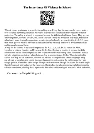 The Importance Of Violence In Schools
When it comes to violence in schools, it s nothing new. Every day, the news media covers a story
over violence happening in school. My views over violence in school is there needs to be better
protection. The safety in schools is important because the kids in school is our future. They are our
future engineers, doctors, lawyers, etc., and if they don t have the protection they need, the kids in
schoolcan t learn. A couple suggestions to make the schools safer are practice the A.L.I.C.E. more
than once, go over what to do when an intruder is in the building, and how to protect themselves
and the people around them.
A way for the schools to be safer is to practice the A.L.I.C.E. A.L.I.C.E. stands for Alert,
Lockdown, Inform, Counter, and Evacuate (Eells). It s effective to practice it because the kids
and teachers have a chance to practice how to protect themselves during a real life events. School
intruder situations can last anywhere between five to seven minutes (Eells). When the school is
alerted that they are on lockdown, teachers are advised to use plain and simple language. They
are advised to use plain and simple language because it won t confuse the children and they can
escape quicker. If the class can t escape through the windows or through the doors, the school urges
them to barricade and lockdown the classroom. Barricading the classroom may include moving file
cabinets to the door, shoving desks against the door also, and covering all windows. After lockdown,
... Get more on HelpWriting.net ...
 