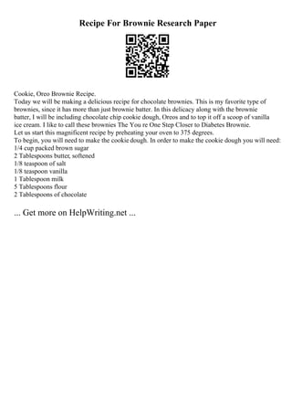 Recipe For Brownie Research Paper
Cookie, Oreo Brownie Recipe.
Today we will be making a delicious recipe for chocolate brownies. This is my favorite type of
brownies, since it has more than just brownie batter. In this delicacy along with the brownie
batter, I will be including chocolate chip cookie dough, Oreos and to top it off a scoop of vanilla
ice cream. I like to call these brownies The You re One Step Closer to Diabetes Brownie.
Let us start this magnificent recipe by preheating your oven to 375 degrees.
To begin, you will need to make the cookie dough. In order to make the cookie dough you will need:
1/4 cup packed brown sugar
2 Tablespoons butter, softened
1/8 teaspoon of salt
1/8 teaspoon vanilla
1 Tablespoon milk
5 Tablespoons flour
2 Tablespoons of chocolate
... Get more on HelpWriting.net ...
 