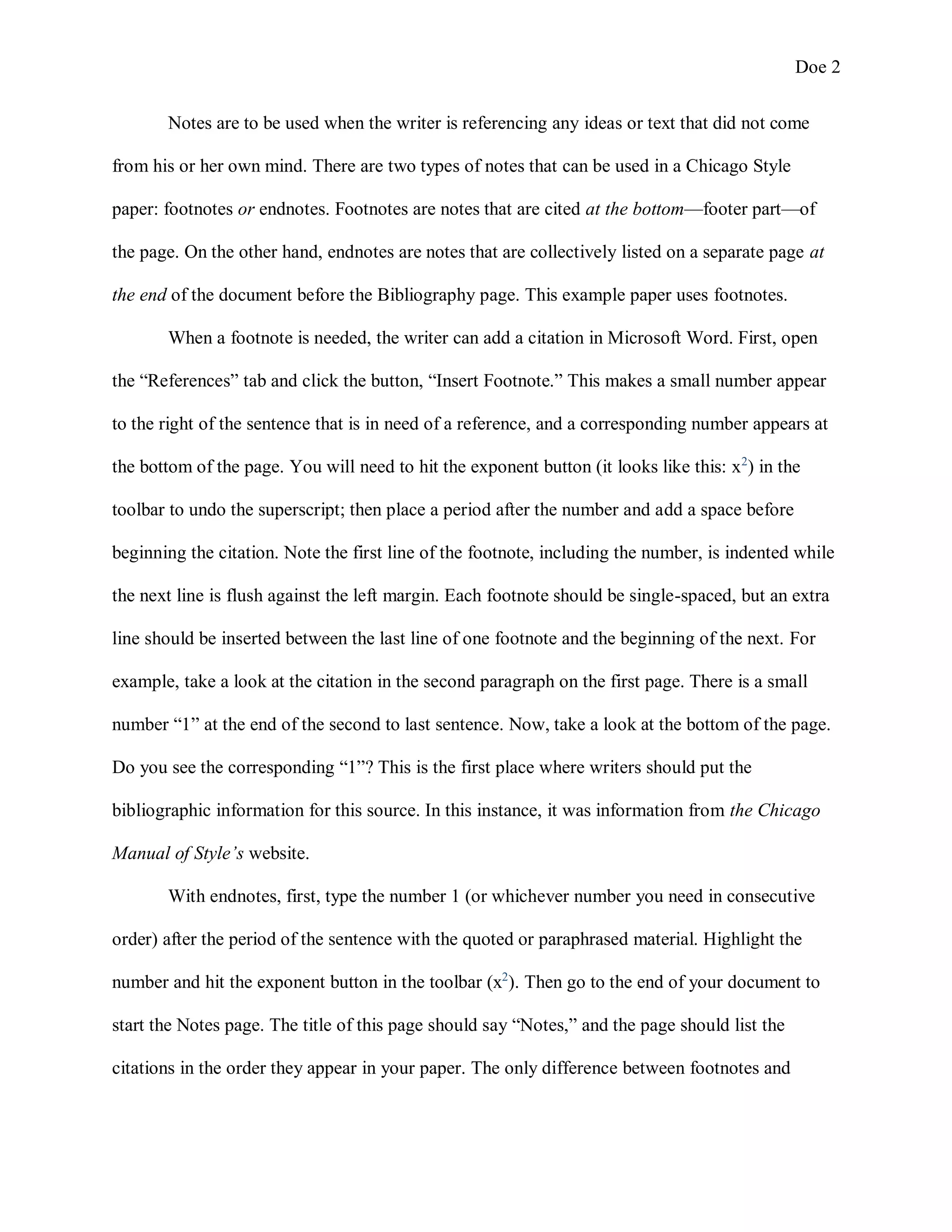 Doe 2
Notes are to be used when the writer is referencing any ideas or text that did not come
from his or her own mind. There are two types of notes that can be used in a Chicago Style
paper: footnotes or endnotes. Footnotes are notes that are cited at the bottom—footer part—of
the page. On the other hand, endnotes are notes that are collectively listed on a separate page at
the end of the document before the Bibliography page. This example paper uses footnotes.
When a footnote is needed, the writer can add a citation in Microsoft Word. First, open
the “References” tab and click the button, “Insert Footnote.” This makes a small number appear
to the right of the sentence that is in need of a reference, and a corresponding number appears at
the bottom of the page. You will need to hit the exponent button (it looks like this: x2
) in the
toolbar to undo the superscript; then place a period after the number and add a space before
beginning the citation. Note the first line of the footnote, including the number, is indented while
the next line is flush against the left margin. Each footnote should be single-spaced, but an extra
line should be inserted between the last line of one footnote and the beginning of the next. For
example, take a look at the citation in the second paragraph on the first page. There is a small
number “1” at the end of the second to last sentence. Now, take a look at the bottom of the page.
Do you see the corresponding “1”? This is the first place where writers should put the
bibliographic information for this source. In this instance, it was information from the Chicago
Manual of Style’s website.
With endnotes, first, type the number 1 (or whichever number you need in consecutive
order) after the period of the sentence with the quoted or paraphrased material. Highlight the
number and hit the exponent button in the toolbar (x2
). Then go to the end of your document to
start the Notes page. The title of this page should say “Notes,” and the page should list the
citations in the order they appear in your paper. The only difference between footnotes and
 