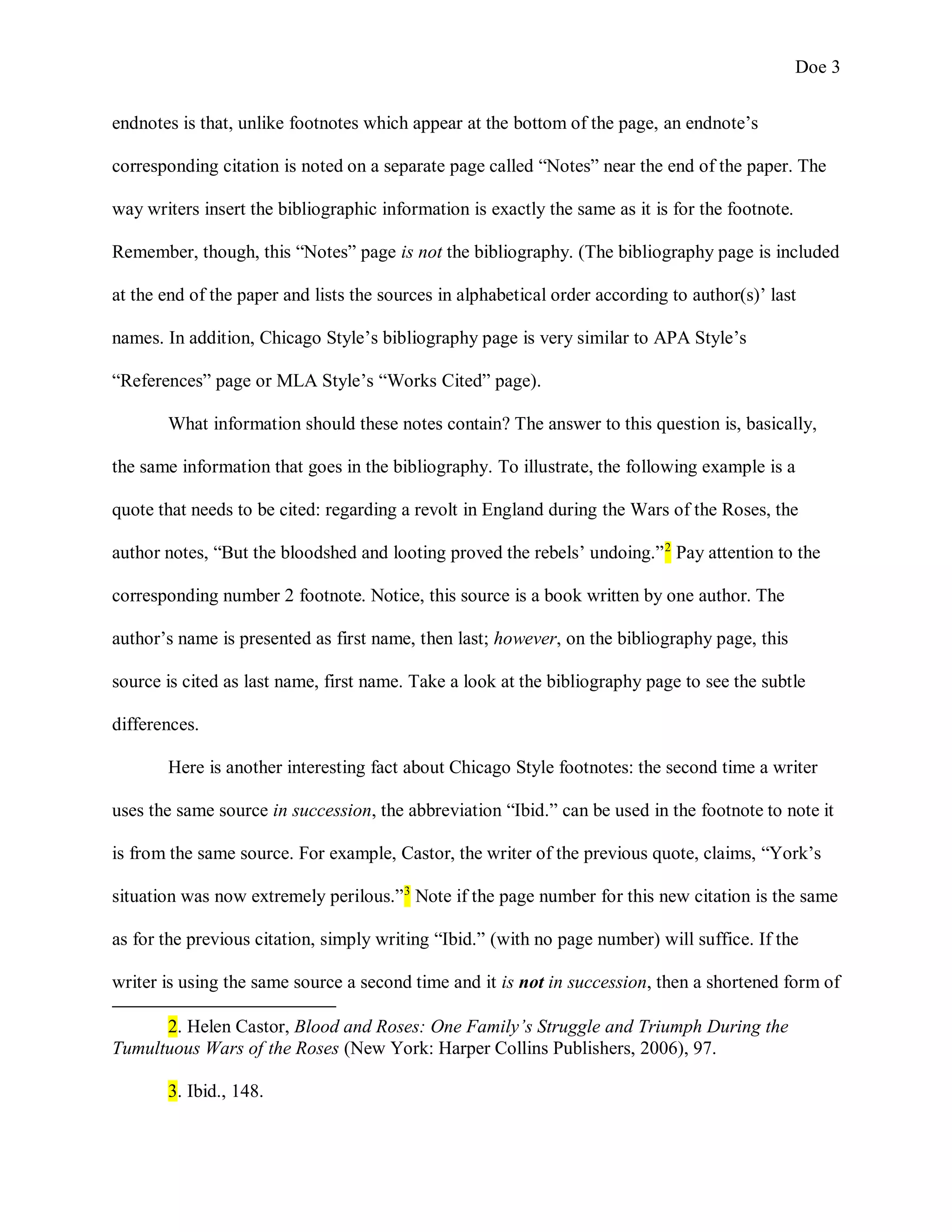 Doe 3
endnotes is that, unlike footnotes which appear at the bottom of the page, an endnote’s
corresponding citation is noted on a separate page called “Notes” near the end of the paper. The
way writers insert the bibliographic information is exactly the same as it is for the footnote.
Remember, though, this “Notes” page is not the bibliography. (The bibliography page is included
at the end of the paper and lists the sources in alphabetical order according to author(s)’ last
names. In addition, Chicago Style’s bibliography page is very similar to APA Style’s
“References” page or MLA Style’s “Works Cited” page).
What information should these notes contain? The answer to this question is, basically,
the same information that goes in the bibliography. To illustrate, the following example is a
quote that needs to be cited: regarding a revolt in England during the Wars of the Roses, the
author notes, “But the bloodshed and looting proved the rebels’ undoing.”2
Pay attention to the
corresponding number 2 footnote. Notice, this source is a book written by one author. The
author’s name is presented as first name, then last; however, on the bibliography page, this
source is cited as last name, first name. Take a look at the bibliography page to see the subtle
differences.
Here is another interesting fact about Chicago Style footnotes: the second time a writer
uses the same source in succession, the abbreviation “Ibid.” can be used in the footnote to note it
is from the same source. For example, Castor, the writer of the previous quote, claims, “York’s
situation was now extremely perilous.”3
Note if the page number for this new citation is the same
as for the previous citation, simply writing “Ibid.” (with no page number) will suffice. If the
writer is using the same source a second time and it is not in succession, then a shortened form of
2. Helen Castor, Blood and Roses: One Family’s Struggle and Triumph During the
Tumultuous Wars of the Roses (New York: Harper Collins Publishers, 2006), 97.
3. Ibid., 148.
 