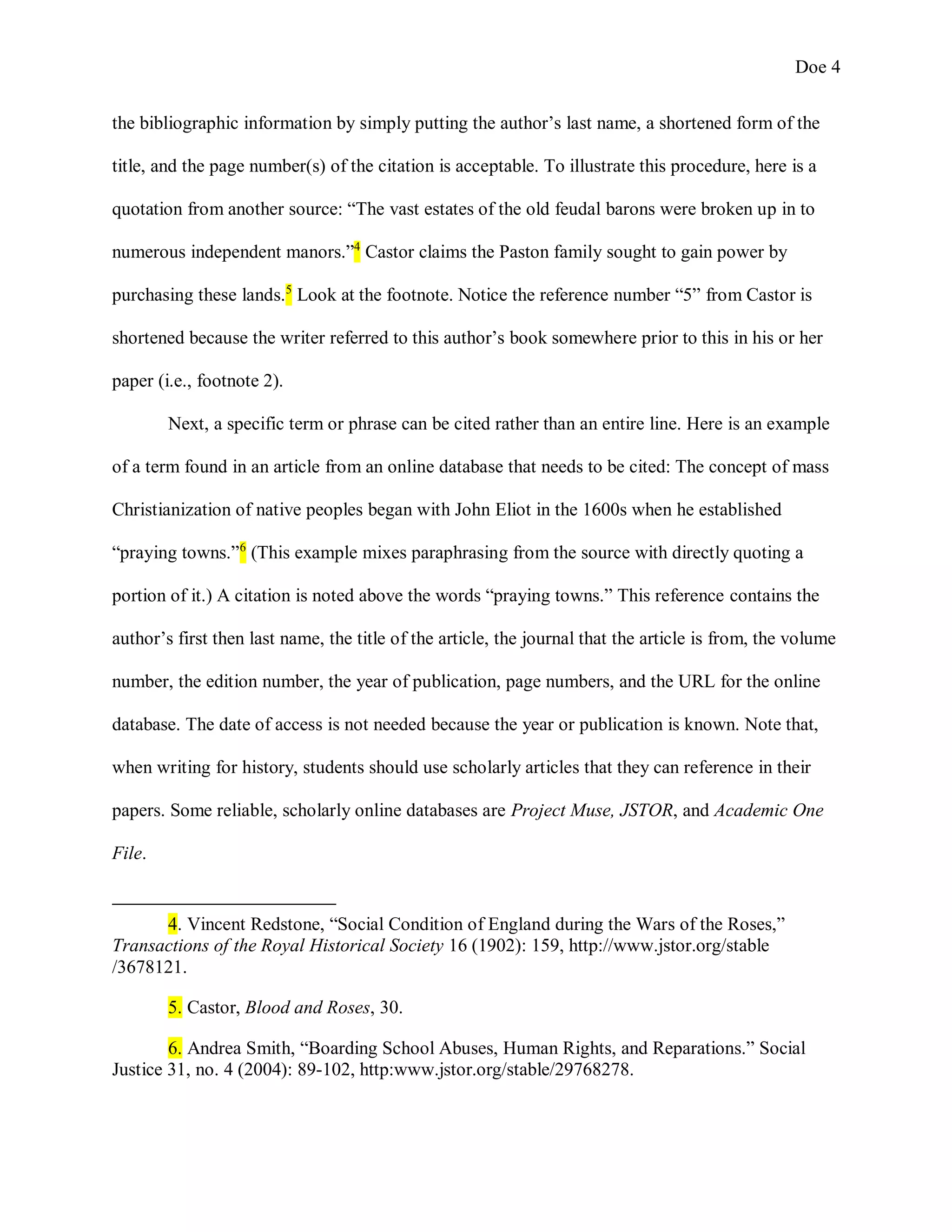 Doe 4
the bibliographic information by simply putting the author’s last name, a shortened form of the
title, and the page number(s) of the citation is acceptable. To illustrate this procedure, here is a
quotation from another source: “The vast estates of the old feudal barons were broken up in to
numerous independent manors.”4
Castor claims the Paston family sought to gain power by
purchasing these lands.5
Look at the footnote. Notice the reference number “5” from Castor is
shortened because the writer referred to this author’s book somewhere prior to this in his or her
paper (i.e., footnote 2).
Next, a specific term or phrase can be cited rather than an entire line. Here is an example
of a term found in an article from an online database that needs to be cited: The concept of mass
Christianization of native peoples began with John Eliot in the 1600s when he established
“praying towns.”6
(This example mixes paraphrasing from the source with directly quoting a
portion of it.) A citation is noted above the words “praying towns.” This reference contains the
author’s first then last name, the title of the article, the journal that the article is from, the volume
number, the edition number, the year of publication, page numbers, and the URL for the online
database. The date of access is not needed because the year or publication is known. Note that,
when writing for history, students should use scholarly articles that they can reference in their
papers. Some reliable, scholarly online databases are Project Muse, JSTOR, and Academic One
File.
4. Vincent Redstone, “Social Condition of England during the Wars of the Roses,”
Transactions of the Royal Historical Society 16 (1902): 159, http://www.jstor.org/stable
/3678121.
5. Castor, Blood and Roses, 30.
6. Andrea Smith, “Boarding School Abuses, Human Rights, and Reparations.” Social
Justice 31, no. 4 (2004): 89-102, http:www.jstor.org/stable/29768278.
 