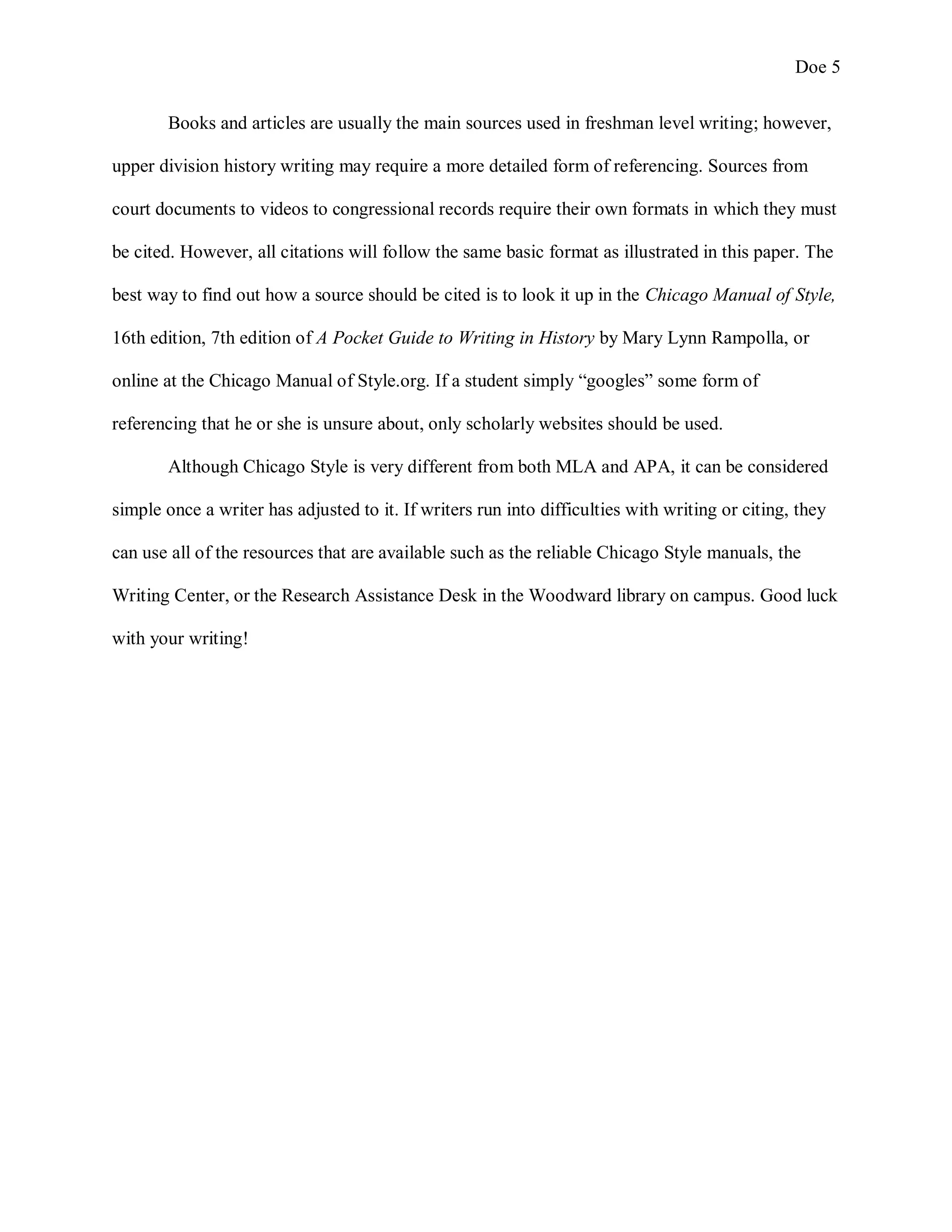 Doe 5
Books and articles are usually the main sources used in freshman level writing; however,
upper division history writing may require a more detailed form of referencing. Sources from
court documents to videos to congressional records require their own formats in which they must
be cited. However, all citations will follow the same basic format as illustrated in this paper. The
best way to find out how a source should be cited is to look it up in the Chicago Manual of Style,
16th edition, 7th edition of A Pocket Guide to Writing in History by Mary Lynn Rampolla, or
online at the Chicago Manual of Style.org. If a student simply “googles” some form of
referencing that he or she is unsure about, only scholarly websites should be used.
Although Chicago Style is very different from both MLA and APA, it can be considered
simple once a writer has adjusted to it. If writers run into difficulties with writing or citing, they
can use all of the resources that are available such as the reliable Chicago Style manuals, the
Writing Center, or the Research Assistance Desk in the Woodward library on campus. Good luck
with your writing!
 
