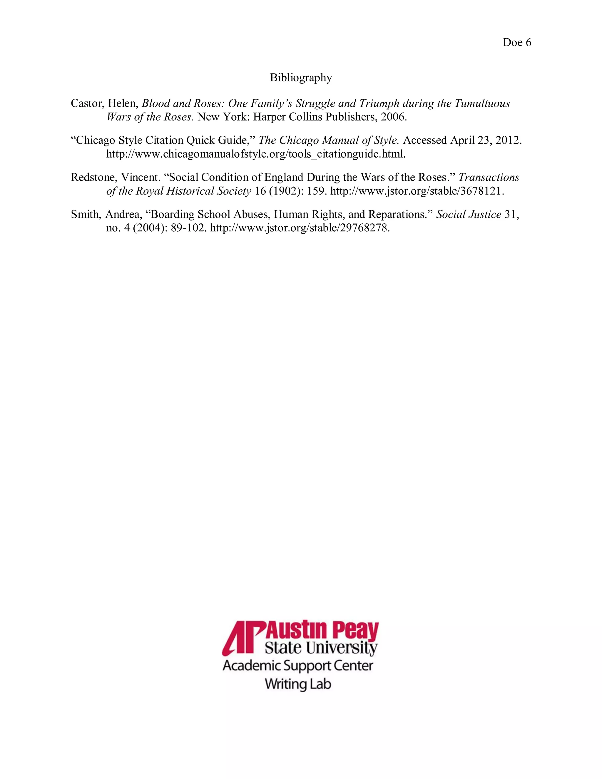 Doe 6
Bibliography
Castor, Helen, Blood and Roses: One Family’s Struggle and Triumph during the Tumultuous
Wars of the Roses. New York: Harper Collins Publishers, 2006.
“Chicago Style Citation Quick Guide,” The Chicago Manual of Style. Accessed April 23, 2012.
http://www.chicagomanualofstyle.org/tools_citationguide.html.
Redstone, Vincent. “Social Condition of England During the Wars of the Roses.” Transactions
of the Royal Historical Society 16 (1902): 159. http://www.jstor.org/stable/3678121.
Smith, Andrea, “Boarding School Abuses, Human Rights, and Reparations.” Social Justice 31,
no. 4 (2004): 89-102. http://www.jstor.org/stable/29768278.
 