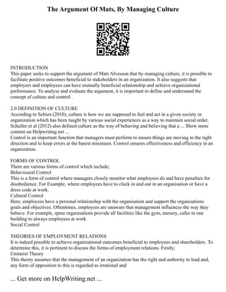 The Argument Of Mats, By Managing Culture
INTRODUCTION
This paper seeks to support the argument of Mats Alvesson that by managing culture, it is possible to
facilitate positive outcomes beneficial to stakeholders in an organization. It also suggests that
employers and employees can have mutually beneficial relationship and achieve organizational
performance. To analyse and evaluate the argument, it is important to define and understand the
concept of culture and control .
2.0 DEFINITION OF CULTURE
According to Schien (2010), culture is how we are supposed to feel and act in a given society or
organization which has been taught by various social experiences as a way to maintain social order.
Schuller et al (2012) also defined culture as the way of behaving and believing that a ... Show more
content on Helpwriting.net ...
Control is an important function that managers must perform to ensure things are moving in the right
direction and to keep errors at the barest minimum. Control ensures effectiveness and efficiency in an
organization.
FORMS OF CONTROL
There are various forms of control which include;
Behavioural Control
This is a form of control where managers closely monitor what employees do and have penalties for
disobedience. For Example, where employees have to clock in and out in an organisation or have a
dress code at work.
Cultural Control
Here, employees have a personal relationship with the organisation and support the organisations
goals and objectives. Oftentimes, employees are unaware that management influences the way they
behave. For example, spme organisations provide all facilities like the gym, nursery, cafes in one
building to always employees at work
Social Control
THEORIES OF EMPLOYMENT RELATIONS
It is indeed possible to achieve organizational outcomes beneficial to employees and shareholders. To
determine this, it is pertinent to discuss the forms of employment relations. Firstly;
Unitarist Theory
This theory assumes that the management of an organization has the right and authority to lead and,
any form of opposition to this is regarded as irrational and
... Get more on HelpWriting.net ...
 