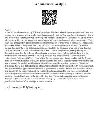 Fair Punishment Analysis
Paper 1
In the 1983 study conducted by William Samuel and Elizabeth Moulds, it was revealed that there was
an agreement among a widespread group of people on the topic of fair punishment for certain crimes.
This study was a statewide survey involving 753 residents in the state if California. All of the people
selected were 18 years and older, and were chosen randomly based on their telephone numbers. This
study was conducted by professional telephone interviewers over a period of nine days. The residents
were asked a series of questions involving different crimes and punishment options. The results
showed that majority of the recommend sentences made by the residents, were less severe than the
California Penal Code. The researchers also looked ... Show more content on Helpwriting.net ...
This article looked at the differing ideas of social dominance theory along with the beliefs in the
deterrence and retribution models. This study included 401 undergraduate students from the
University of California (UCLA). Over half of the participants were female, and included a diverse
make up of Asian, Hispanic, White, and Black students. The results supported the hypothesis that the
public support for harsher punishment is primarily motivated by criminal deterrence. The social
dominance theory also defends the use of severe punishment, which was justified by moral arguments.
This is a descriptive type of research since it is quantitative in nature. Since it uses statistical tools to
help assist with the interpretation of the results. It is also considered to be a cross sectional study,
considering all the data was considered at one time. The method of reasoning is deductive since the
researchers started with a theory before collecting data. The unit of analysis was the individuals
themselves. It was concluded in the article that many people choose to support more severe
punishments because of the concept from the deterrence
... Get more on HelpWriting.net ...
 