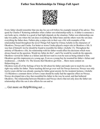 Father Son Relationships In Things Fall Apart
Every father should remember that one day his son will follow his example instead of his advice. This
quote by Charles F Kettering embodies what a father son relationship really is. A father is someone a
son looks up to, whether in a good or bad light depends on the situation. Father son relationships can
take two paths, one where the son does everything the father hates and the others were the son does
everything the father does. Fathers play a major role in their son s life with examples of the
relationship found throughout the novel Things Fall Apart by Chinua Achebe in the characters of
Okonkwo, Nwoye and Unoka. For better or worse Unoka played a major role in Okonkwo s life. It
was fear of himself, lest he should be found to resemble his father. (Achebe 13). Throughout the
entirety of Okonkwo s life, his relationship with his father would affect his decisions which were
always based on the question, Would my father do this? , and if he would he would do the opposite.
Okonkwo viewed his father as a failure and did not want to even be seen as being related to him.
Okonkwo got this impression at a young age, Even as a young boy he resented his father s failure and
weaknesses ... (Achebe 13). The lessons that Okonkwo got from ... Show more content on
Helpwriting.net ...
Okonkwo took all of the feelings of how he felt about his father and made sure to teach his son the
right way unlike his father. These teaching did not go over well for Nwoye however, Nwoye was only
twelve years old but was already causing his father great anxiety for his incipient laziness. (Achebe
13) Okonkwo s constant shows of how a man should be really had the opposite effect on Nwoye.
Nwoye developed into a boy that resembled his father in the way he acted, and that bothered
Okonkwo. The relationship between Okonkwo and Nwoye shows that not only does the father son
relationship affect the son it also affects his son and so
... Get more on HelpWriting.net ...
 