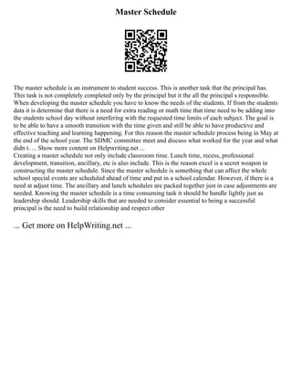Master Schedule
The master schedule is an instrument to student success. This is another task that the principal has.
This task is not completely completed only by the principal but it the all the principal s responsible.
When developing the master schedule you have to know the needs of the students. If from the students
data it is determine that there is a need for extra reading or math time that time need to be adding into
the students school day without interfering with the requested time limits of each subject. The goal is
to be able to have a smooth transition with the time given and still be able to have productive and
effective teaching and learning happening. For this reason the master schedule process being in May at
the end of the school year. The SDMC committee meet and discuss what worked for the year and what
didn t. ... Show more content on Helpwriting.net ...
Creating a master schedule not only include classroom time. Lunch time, recess, professional
development, transition, ancillary, etc is also include. This is the reason excel is a secret weapon in
constructing the master schedule. Since the master schedule is something that can affect the whole
school special events are scheduled ahead of time and put in a school calendar. However, if there is a
need at adjust time. The ancillary and lunch schedules are packed together just in case adjustments are
needed. Knowing the master schedule is a time consuming task it should be handle lightly just as
leadership should. Leadership skills that are needed to consider essential to being a successful
principal is the need to build relationship and respect other
... Get more on HelpWriting.net ...
 